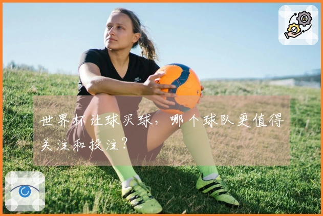 世界杯让球买球，哪个球队更值得关注和投注？
